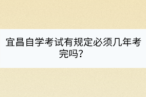 宜昌自學(xué)考試有規(guī)定必須幾年考完嗎？
