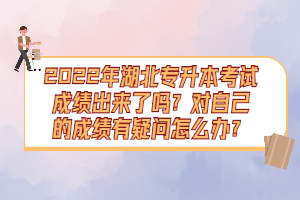 2022年湖北專升本考試成績出來了嗎？對自己的成績有疑問怎么辦？