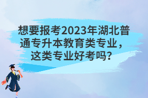 想要報(bào)考2023年湖北普通專升本教育類專業(yè)，這類專業(yè)好考嗎？