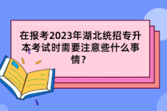 在報考2023年湖北統(tǒng)招專升本考試時需要注意些什么事情？
