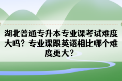湖北普通專升本專業(yè)課考試難度大嗎？專業(yè)課跟英語相比哪個難度更大？