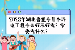 2023年湖北普通專升本環(huán)境工程專業(yè)好不好考？需要考什么？
