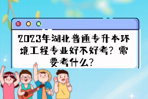 2023年湖北普通專升本環(huán)境工程專業(yè)好不好考？需要考什么？