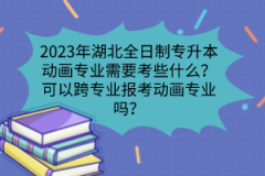 2023年湖北全日制專升本動畫專業(yè)需要考些什么？可以跨專業(yè)報考動畫專業(yè)嗎？