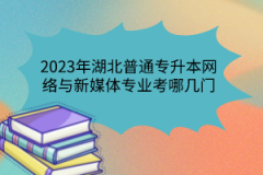 2023年湖北普通專升本網(wǎng)絡(luò)與新媒體專業(yè)考哪幾門？