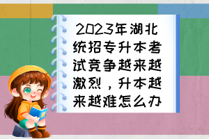 2023年湖北統(tǒng)招專升本考試競(jìng)爭(zhēng)越來(lái)越激烈，升本越來(lái)越難怎么辦？