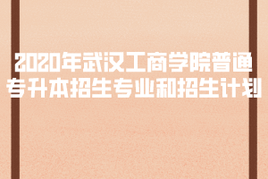2020年武漢工商學(xué)院普通專升本招生專業(yè)和招生計(jì)劃