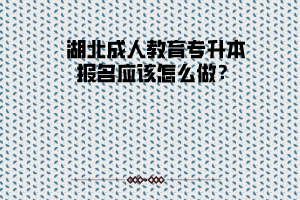 湖北成人教育專升本報(bào)名應(yīng)該怎么做