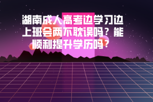 湖南成人高考邊學習邊上班會兩不耽誤嗎能順利提升學歷嗎
