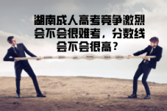 湖南成人高考競爭激烈會(huì)不會(huì)很難考，分?jǐn)?shù)線會(huì)不會(huì)很高？