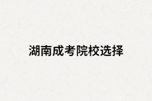 湖南成考專升本如何選擇學(xué)校？