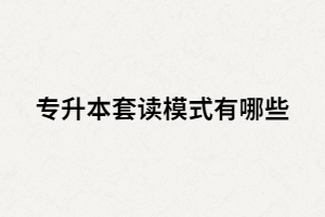 專升本套讀是什么？套讀模式有哪些？