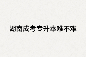 湖南成考專升本難嗎？沒過怎么辦？