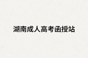 湖南成人高考函授站是什么？如何選擇正規(guī)的函授站？