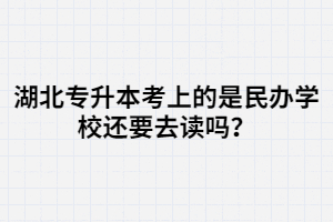 湖北專升本考上的是民辦學(xué)校還要去讀嗎？