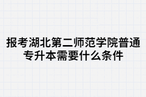 報(bào)考湖北第二師范學(xué)院普通專升本需要什么條件