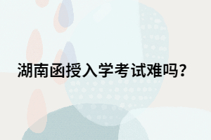 湖南函授專升本入學考試難嗎？有多難？