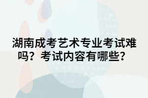 湖南成考藝術(shù)專業(yè)考試難嗎？考試內(nèi)容有哪些？