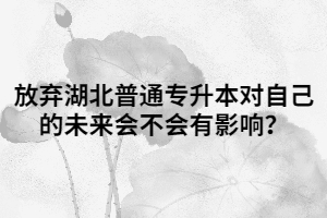 放棄湖北普通專(zhuān)升本對(duì)自己的未來(lái)會(huì)不會(huì)有影響？