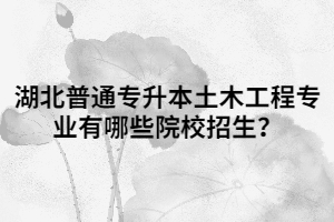 湖北普通專升本土木工程專業(yè)有哪些院校招生？