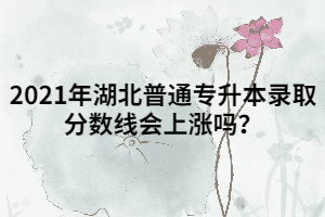 2021年湖北普通專升本錄取分?jǐn)?shù)線會上漲嗎？