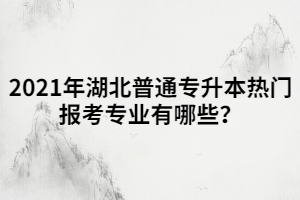 2021年湖北普通專升本熱門(mén)報(bào)考專業(yè)有哪些？