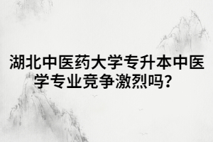 湖北中醫(yī)藥大學(xué)專升本中醫(yī)學(xué)專業(yè)競爭激烈嗎？