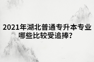 2021年湖北普通專升本專業(yè)哪些比較受追捧？