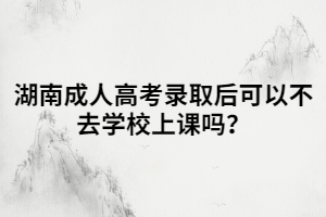 湖南成人高考錄取后可以不去學校上課嗎？