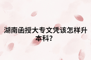 湖南函授大專文憑該怎樣升本科？