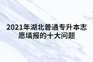 關(guān)于2021年湖北普通專升本志愿填報(bào)的十大問題