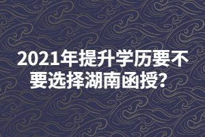 2021年提升學(xué)歷要不要選擇湖南函授？