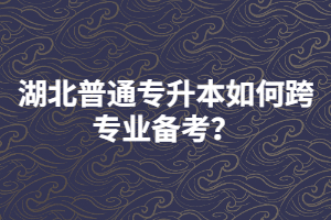 湖北普通專升本如何跨專業(yè)備考？