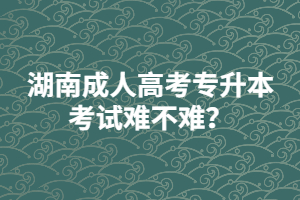 湖南成人高考專升本考試難不難？