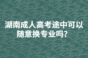湖南成人高考途中可以隨意換專業(yè)嗎？