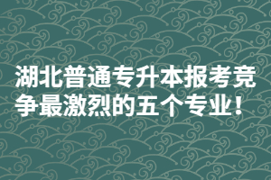 2021年湖北普通專升本報(bào)考競爭最激烈的五個(gè)專業(yè)！