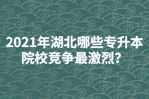 2021年湖北哪些專升本院校競爭最激烈？