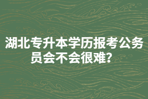 湖北專升本學(xué)歷報(bào)考公務(wù)員會(huì)不會(huì)很難？