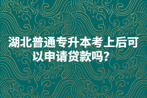 湖北普通專升本考上后可以申請貸款嗎？