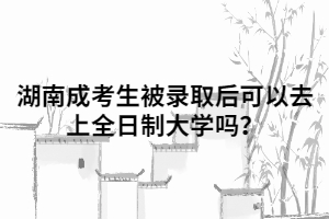 湖南成人高考考生被錄取后可以去上全日制大學(xué)嗎？