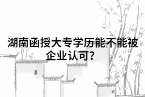 湖南函授大專學歷能不能被企業(yè)認可？