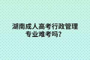 湖南成人高考行政管理專業(yè)難考嗎？