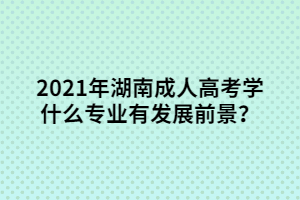 2021年湖南成人高考學什么專業(yè)比較有發(fā)展前景？