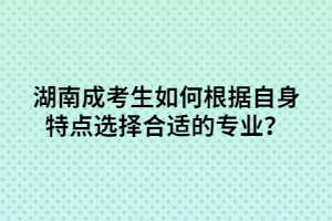 湖南成考生如何根據(jù)自身特點選擇合適的專業(yè)？