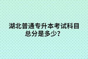 湖北普通專升本考試科目總分是多少？