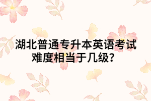 湖北普通專升本英語考試難度相當(dāng)于幾級？