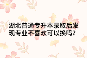 湖北普通專升本錄取后發(fā)現(xiàn)專業(yè)不喜歡可以換嗎？