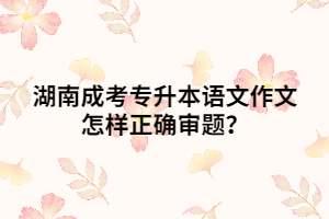 湖南成考專升本語(yǔ)文作文怎樣正確審題？