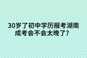30歲了初中學(xué)歷報(bào)考湖南成考會(huì)不會(huì)太晚了？