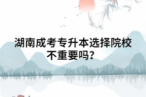 湖南成考專升本選擇院校不重要嗎？